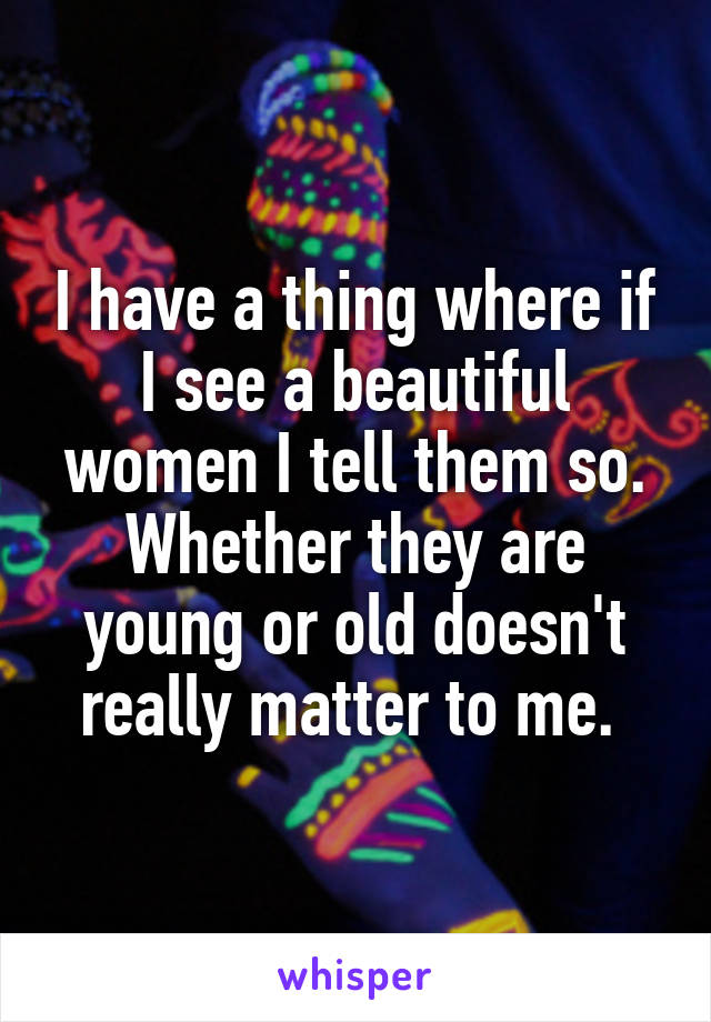 I have a thing where if I see a beautiful women I tell them so. Whether they are young or old doesn't really matter to me. 