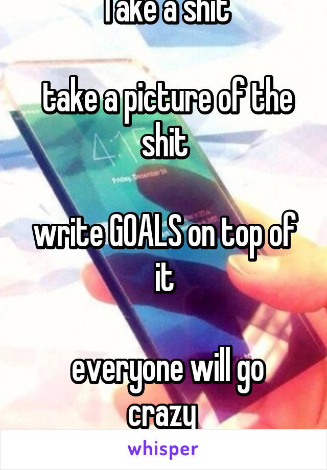 Take a shit

 take a picture of the shit
 
write GOALS on top of it

 everyone will go crazy 
