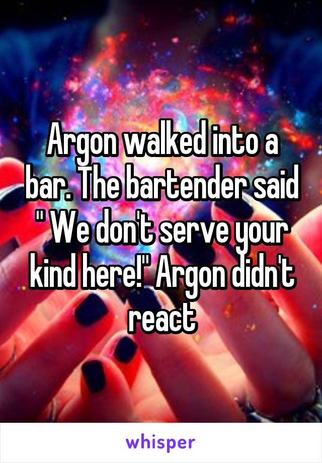 Argon walked into a bar. The bartender said " We don't serve your kind here!" Argon didn't react