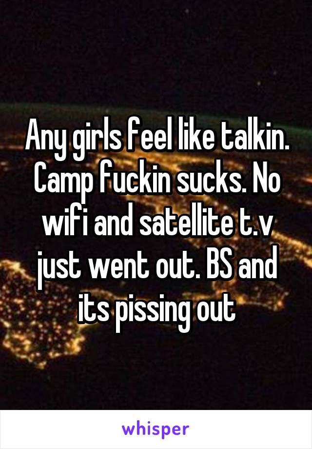 Any girls feel like talkin. Camp fuckin sucks. No wifi and satellite t.v just went out. BS and its pissing out