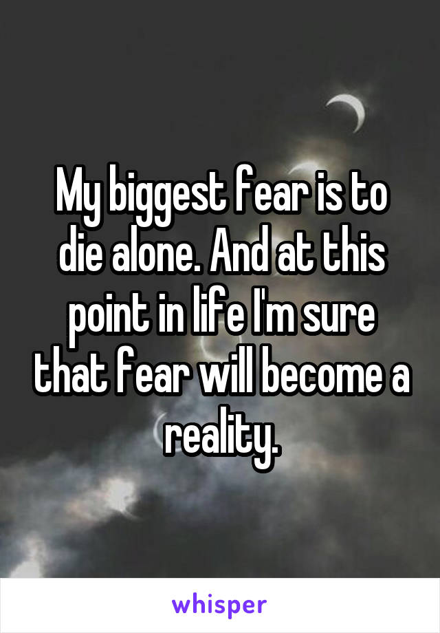 My biggest fear is to die alone. And at this point in life I'm sure that fear will become a reality.