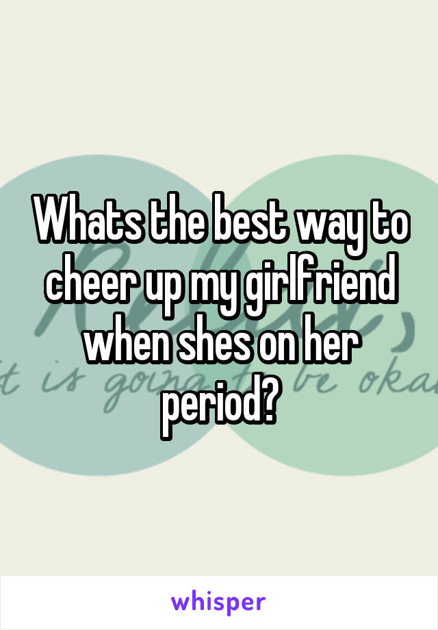 Whats the best way to cheer up my girlfriend when shes on her period?