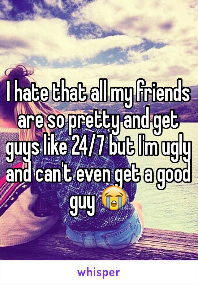 I hate that all my friends are so pretty and get guys like 24/7 but I'm ugly and can't even get a good guy 😭