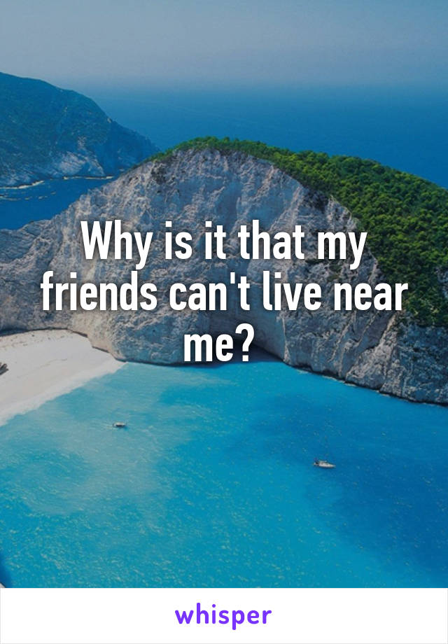 Why is it that my friends can't live near me? 
