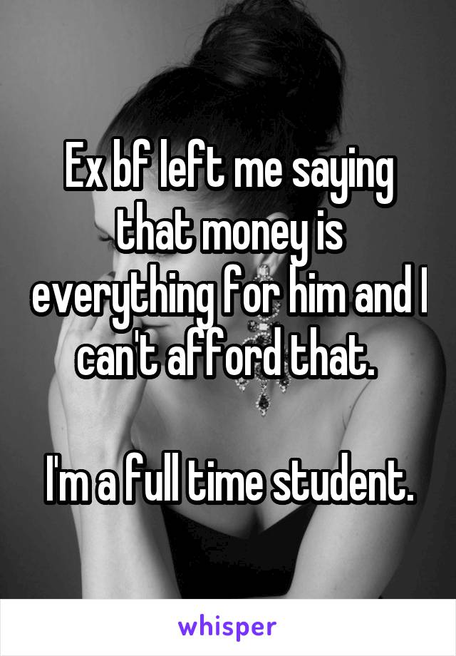 Ex bf left me saying that money is everything for him and I can't afford that. 

I'm a full time student.