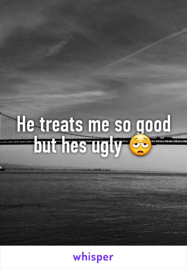 He treats me so good but hes ugly 😩