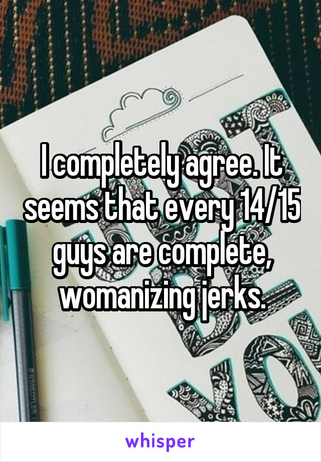 I completely agree. It seems that every 14/15 guys are complete, womanizing jerks.