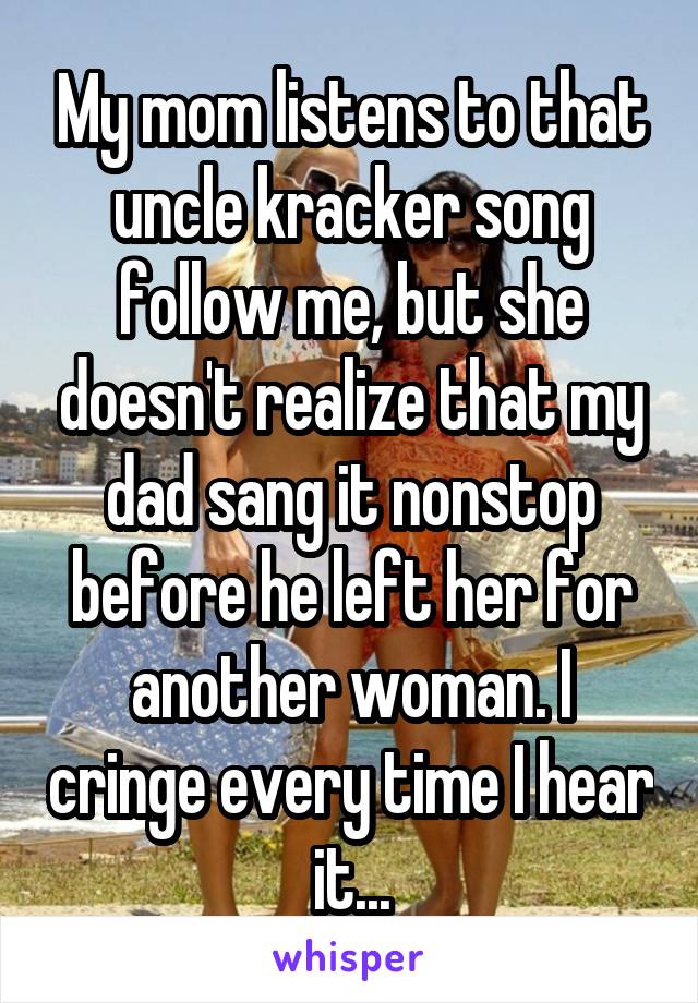 My mom listens to that uncle kracker song follow me, but she doesn't realize that my dad sang it nonstop before he left her for another woman. I cringe every time I hear it...