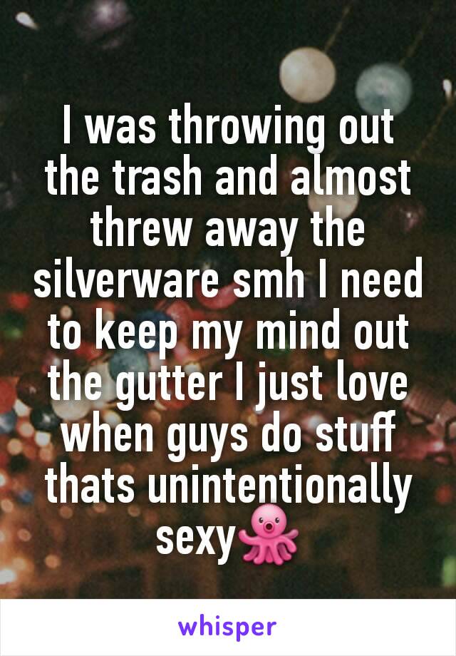 I was throwing out the trash and almost threw away the silverware smh I need to keep my mind out the gutter I just love when guys do stuff thats unintentionally sexy🐙