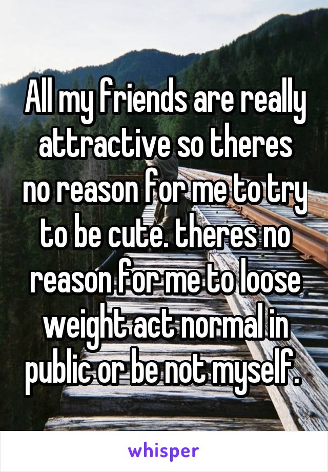 All my friends are really attractive so theres no reason for me to try to be cute. theres no reason for me to loose weight act normal in public or be not myself. 