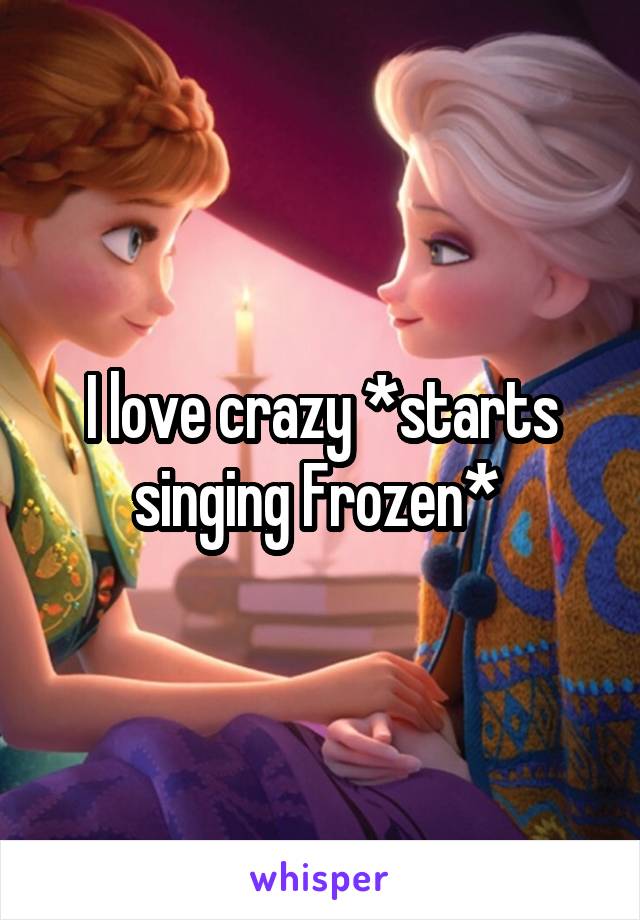 I love crazy *starts singing Frozen* 