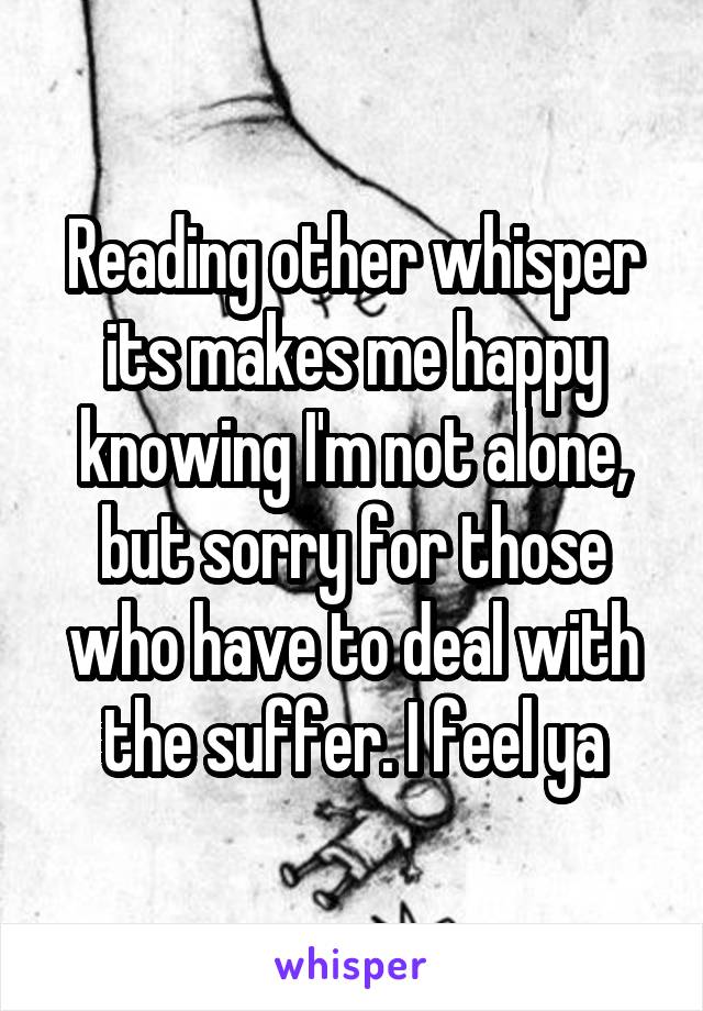 Reading other whisper its makes me happy knowing I'm not alone, but sorry for those who have to deal with the suffer. I feel ya