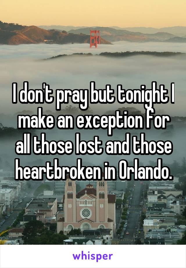 I don't pray but tonight I make an exception for all those lost and those heartbroken in Orlando.