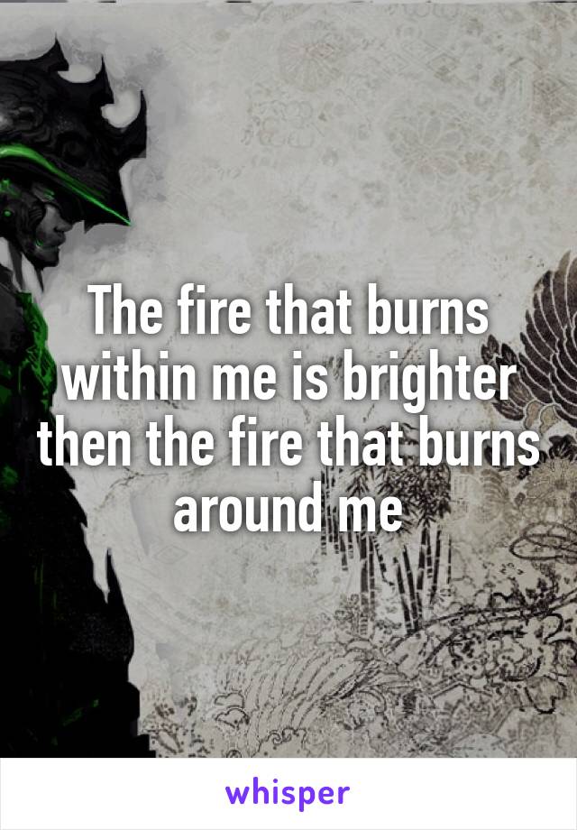 The fire that burns within me is brighter then the fire that burns around me