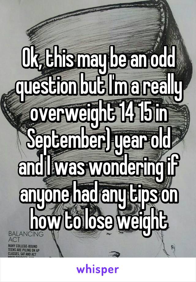 Ok, this may be an odd question but I'm a really overweight 14 15 in September) year old and I was wondering if anyone had any tips on how to lose weight