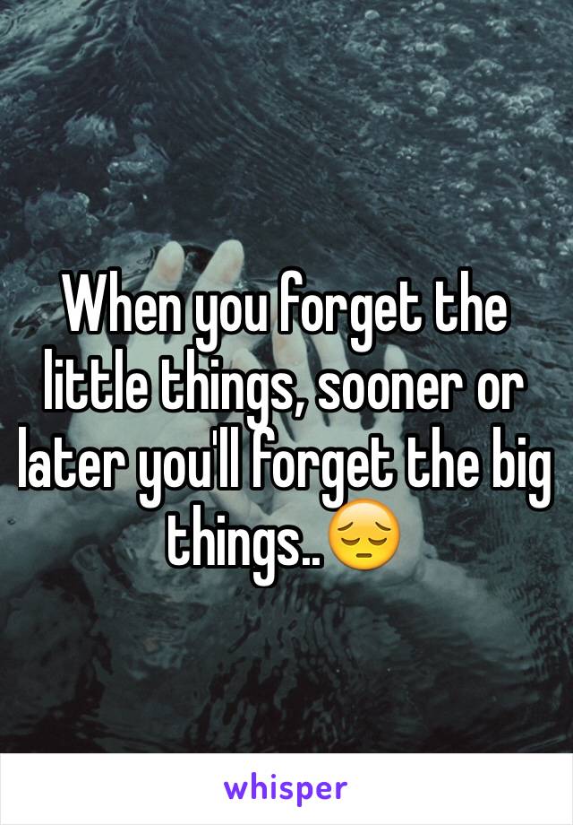 When you forget the little things, sooner or later you'll forget the big things..😔