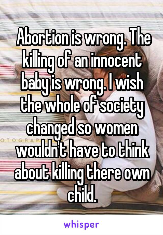  Abortion is wrong. The killing of an innocent baby is wrong. I wish the whole of society changed so women wouldn't have to think about killing there own child.