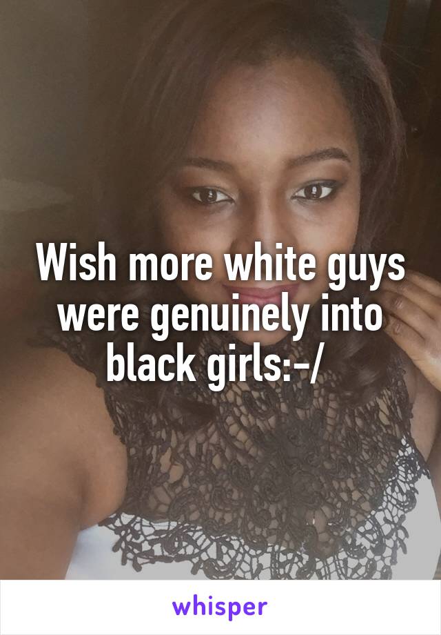 Wish more white guys were genuinely into black girls:-/ 