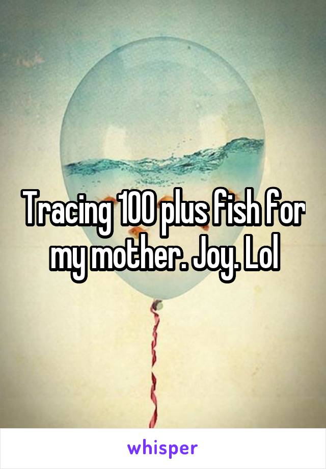 Tracing 100 plus fish for my mother. Joy. Lol