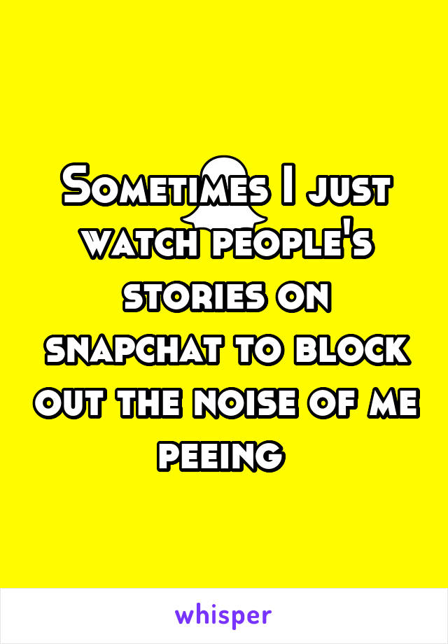 Sometimes I just watch people's stories on snapchat to block out the noise of me peeing 