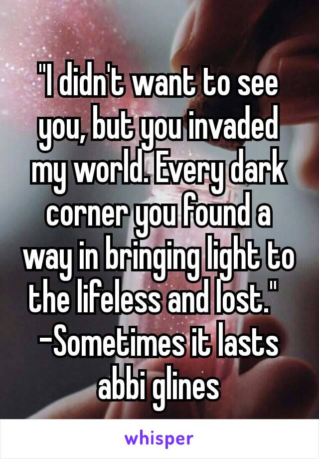 "I didn't want to see you, but you invaded my world. Every dark corner you found a way in bringing light to the lifeless and lost." 
-Sometimes it lasts abbi glines