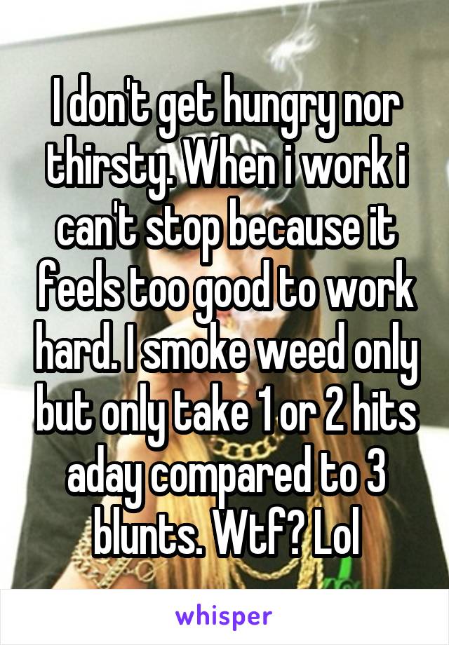 I don't get hungry nor thirsty. When i work i can't stop because it feels too good to work hard. I smoke weed only but only take 1 or 2 hits aday compared to 3 blunts. Wtf? Lol