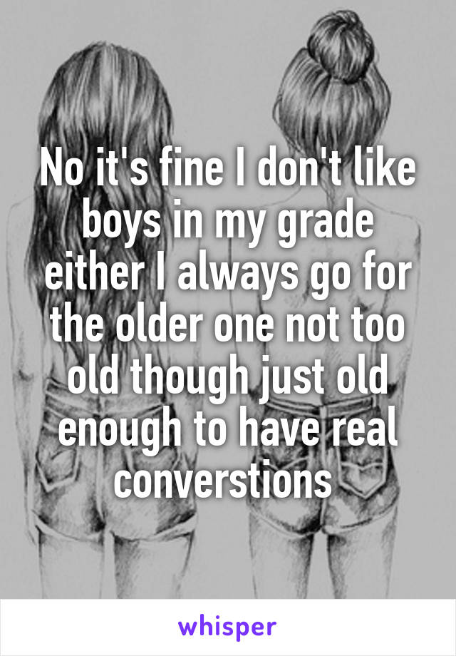 No it's fine I don't like boys in my grade either I always go for the older one not too old though just old enough to have real converstions 