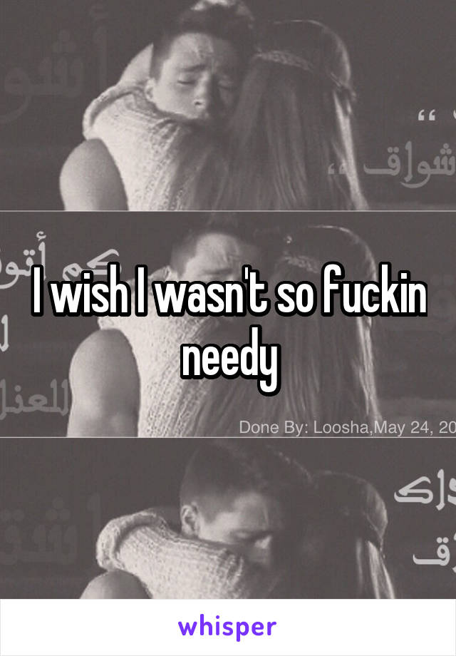 I wish I wasn't so fuckin needy