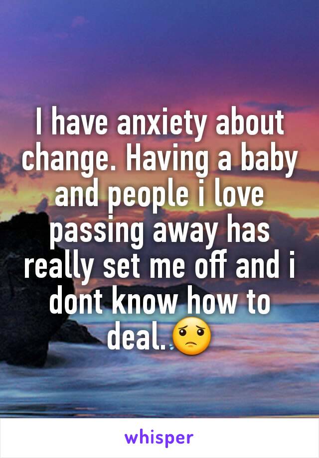 I have anxiety about change. Having a baby and people i love passing away has really set me off and i dont know how to deal.😟