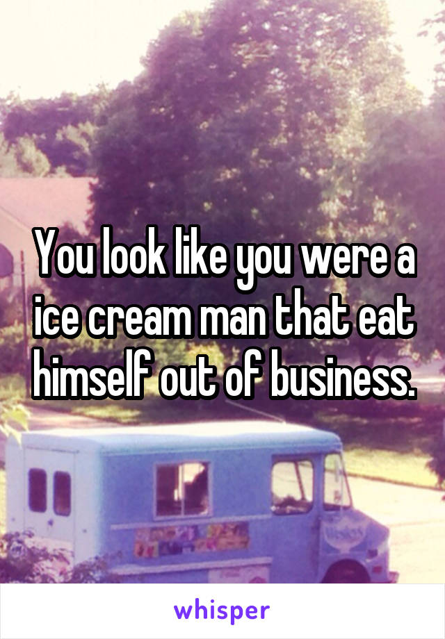 You look like you were a ice cream man that eat himself out of business.