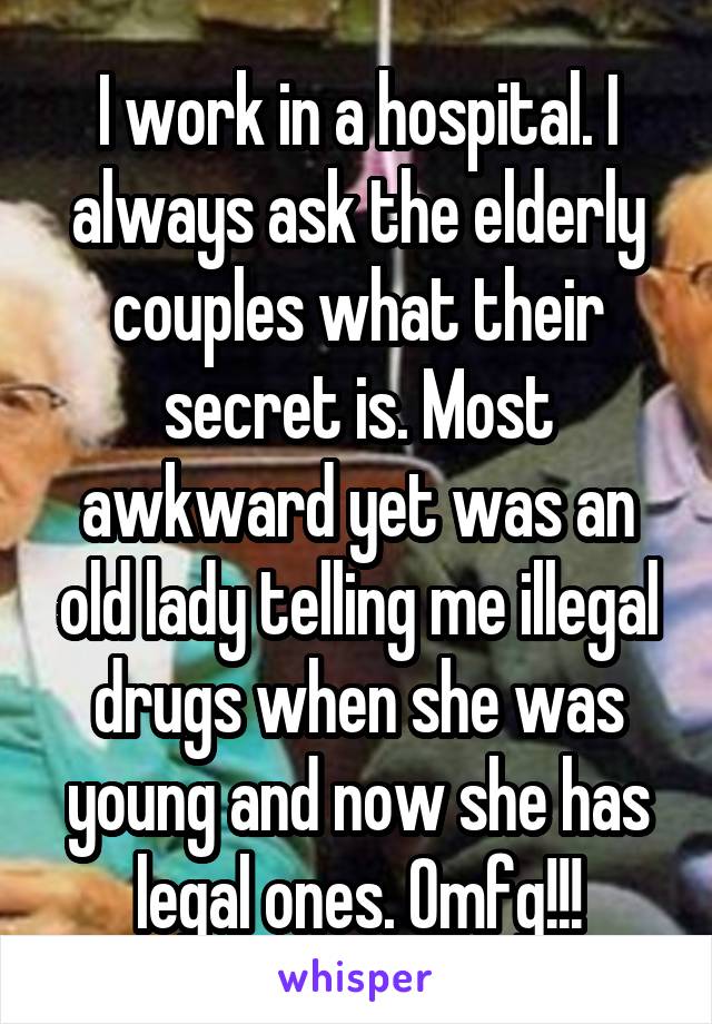 I work in a hospital. I always ask the elderly couples what their secret is. Most awkward yet was an old lady telling me illegal drugs when she was young and now she has legal ones. Omfg!!!