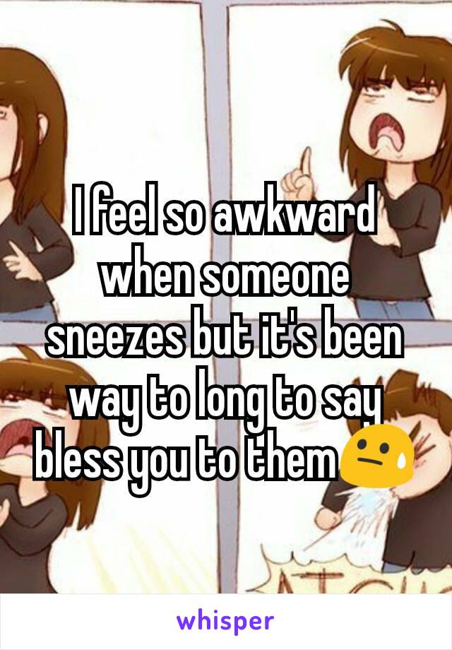 I feel so awkward when someone sneezes but it's been way to long to say bless you to them😓