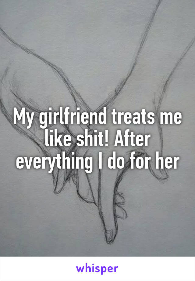 My girlfriend treats me like shit! After everything I do for her