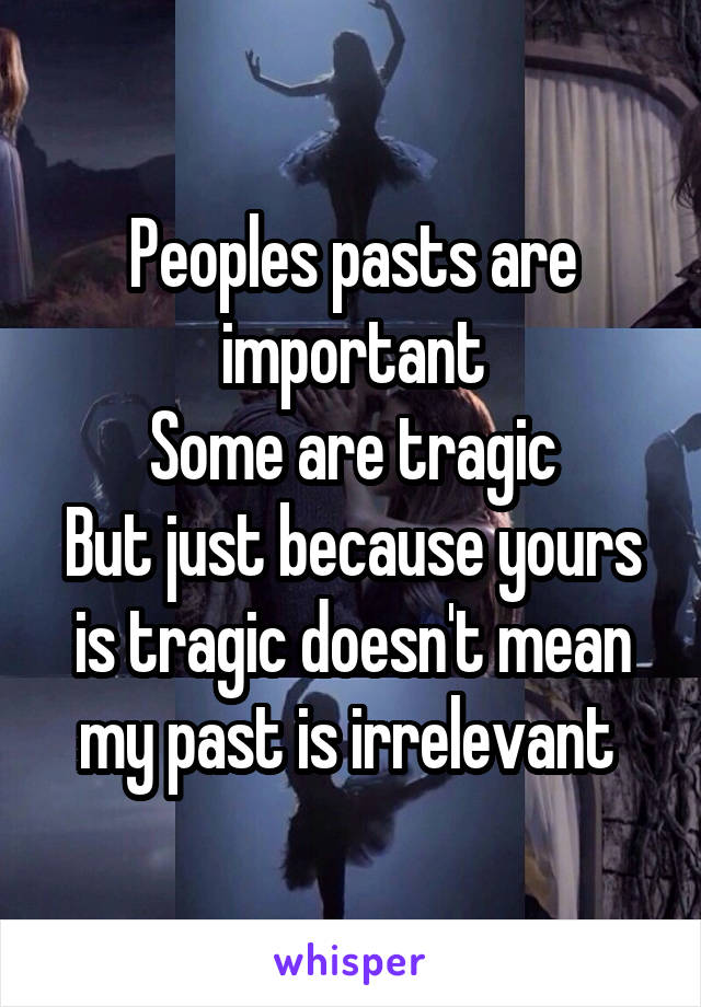 Peoples pasts are important
Some are tragic
But just because yours is tragic doesn't mean my past is irrelevant 