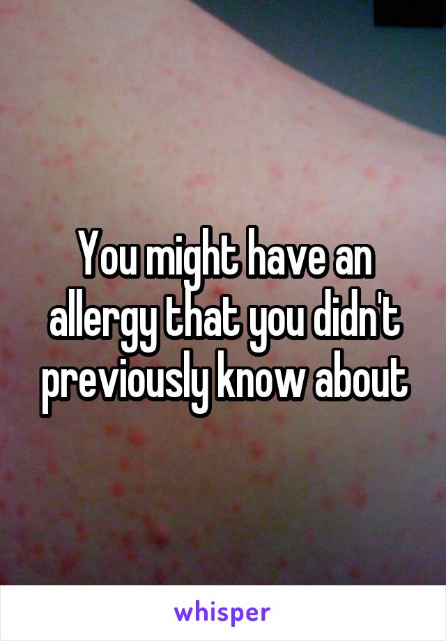 You might have an allergy that you didn't previously know about