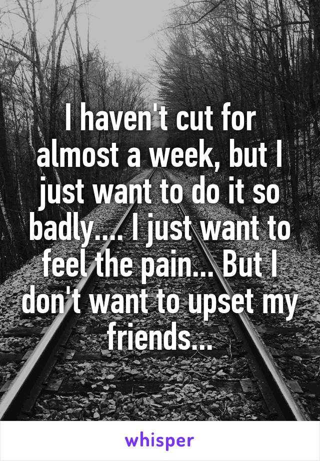 I haven't cut for almost a week, but I just want to do it so badly.... I just want to feel the pain... But I don't want to upset my friends...