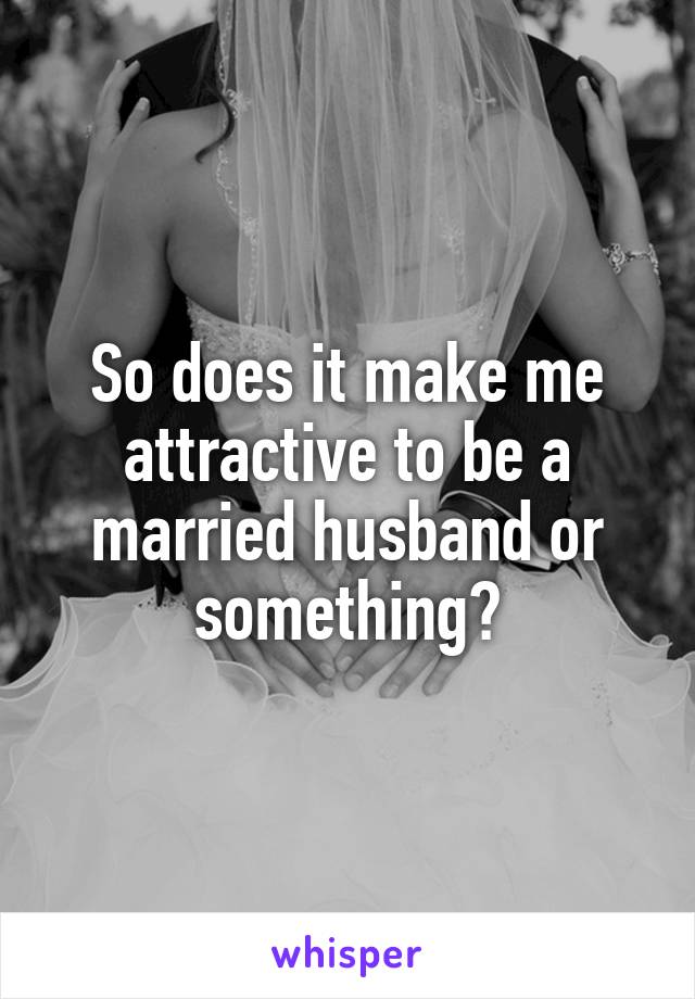 So does it make me attractive to be a married husband or something?