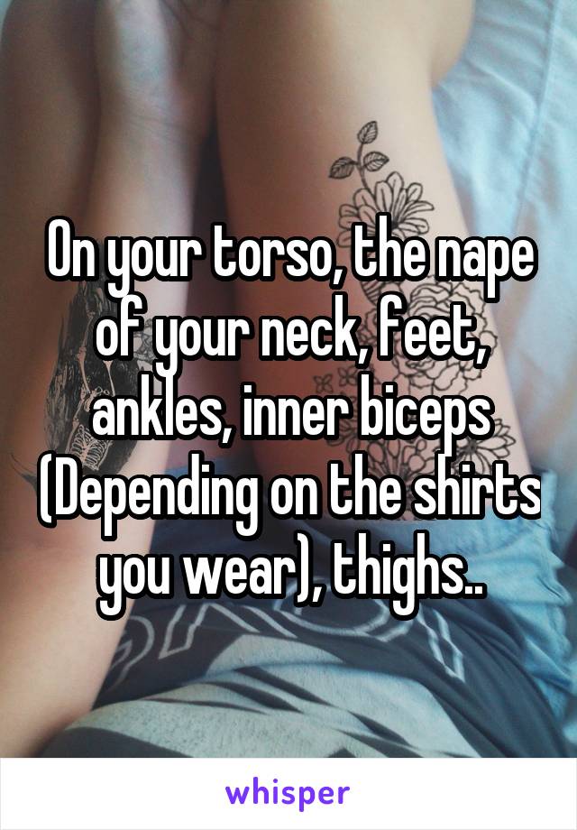 On your torso, the nape of your neck, feet, ankles, inner biceps (Depending on the shirts you wear), thighs..