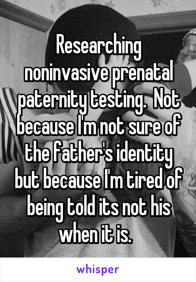 Researching noninvasive prenatal paternity testing.  Not because I'm not sure of the father's identity but because I'm tired of being told its not his when it is.  