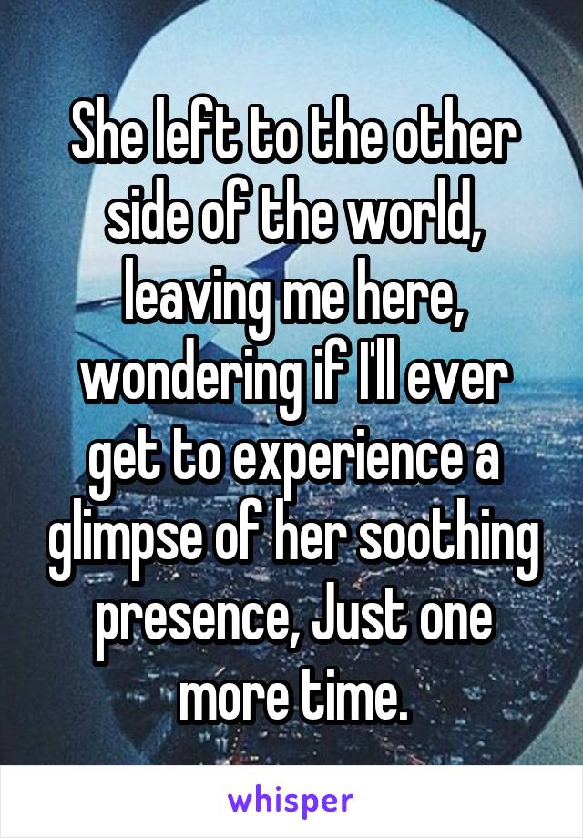 She left to the other side of the world, leaving me here, wondering if I'll ever get to experience a glimpse of her soothing presence, Just one more time.