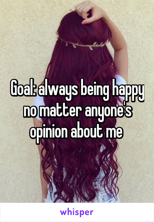 Goal: always being happy no matter anyone's opinion about me 