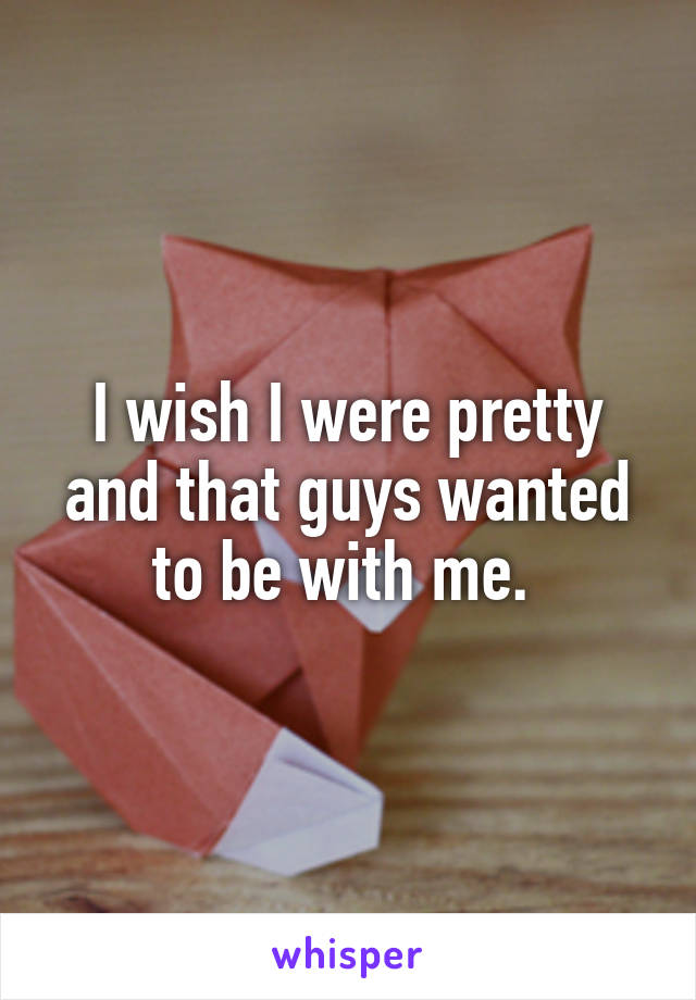 I wish I were pretty and that guys wanted to be with me. 