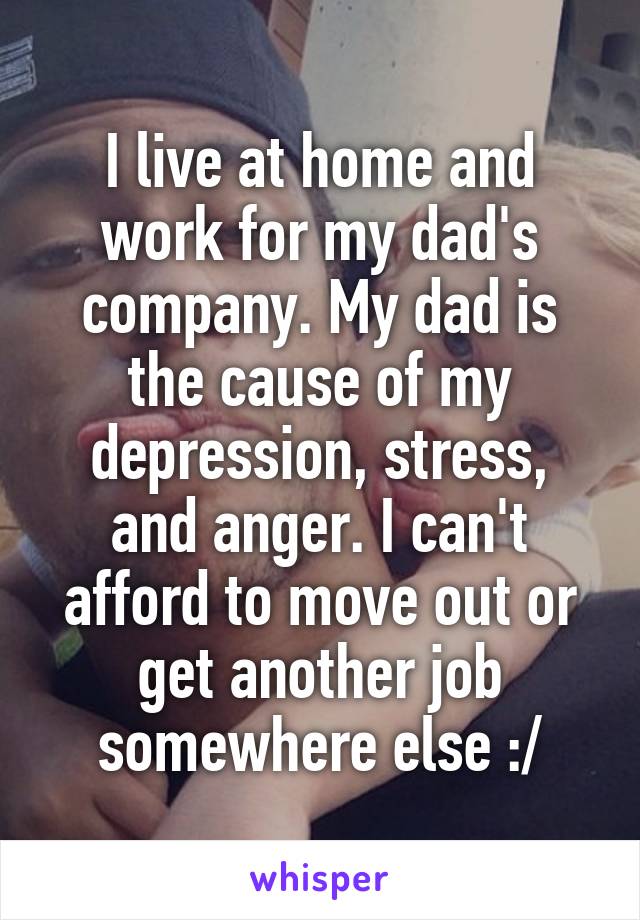 I live at home and work for my dad's company. My dad is the cause of my depression, stress, and anger. I can't afford to move out or get another job somewhere else :/