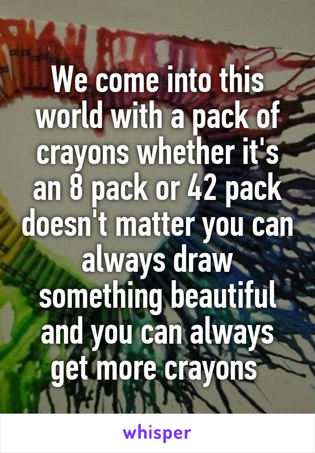 We come into this world with a pack of crayons whether it's an 8 pack or 42 pack doesn't matter you can always draw something beautiful and you can always get more crayons 