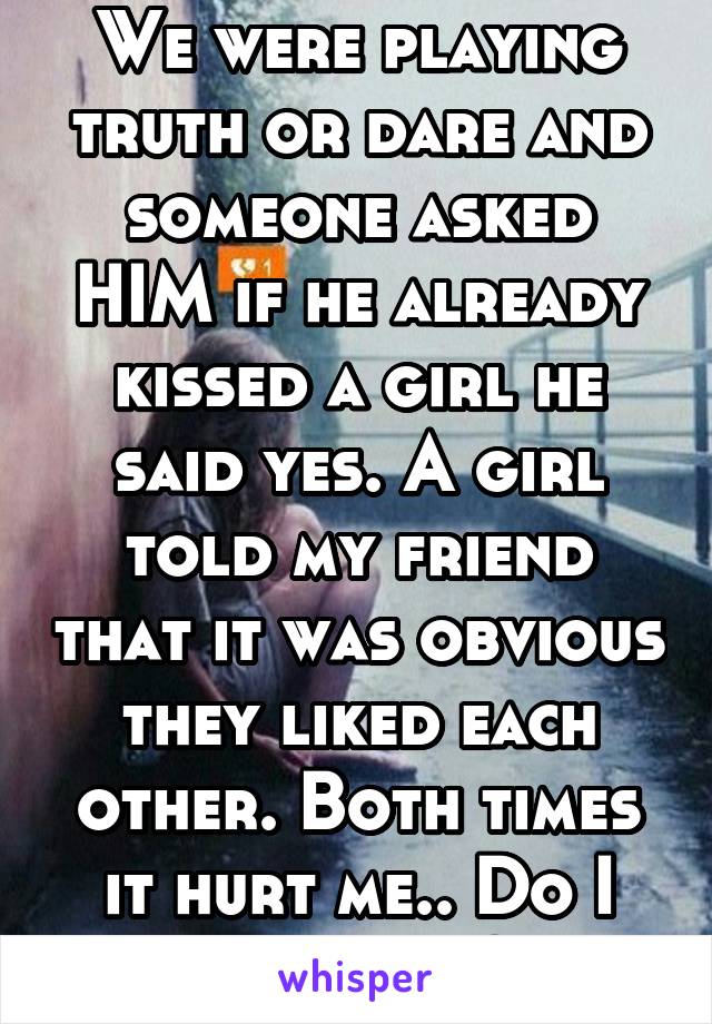 We were playing truth or dare and someone asked HIM if he already kissed a girl he said yes. A girl told my friend that it was obvious they liked each other. Both times it hurt me.. Do I like him!?