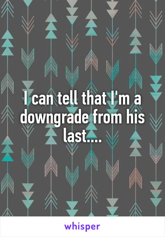 I can tell that I'm a downgrade from his last....