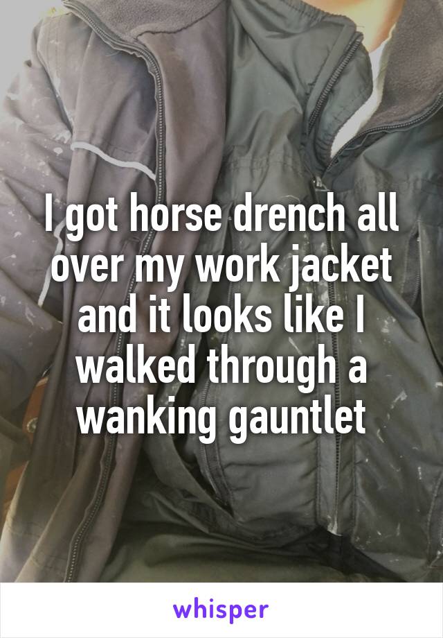 I got horse drench all over my work jacket and it looks like I walked through a wanking gauntlet