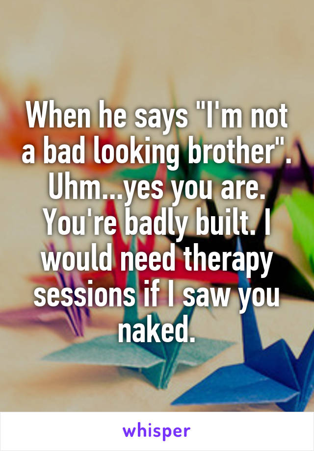 When he says "I'm not a bad looking brother". Uhm...yes you are. You're badly built. I would need therapy sessions if I saw you naked.