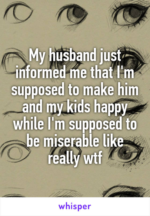 My husband just informed me that I'm supposed to make him and my kids happy while I'm supposed to be miserable like really wtf