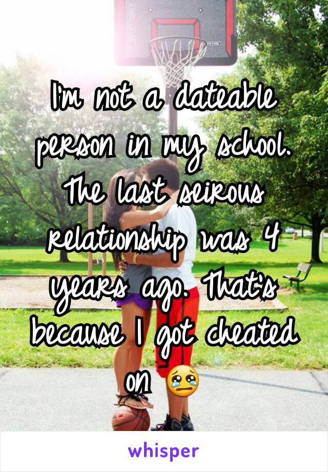 I'm not a dateable person in my school. The last seirous relationship was 4 years ago. That's because I got cheated on 😢